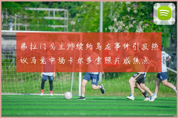 弗拉门戈主帅续约乌龙事件引发热议马竞中场卡尔多索照片成焦点