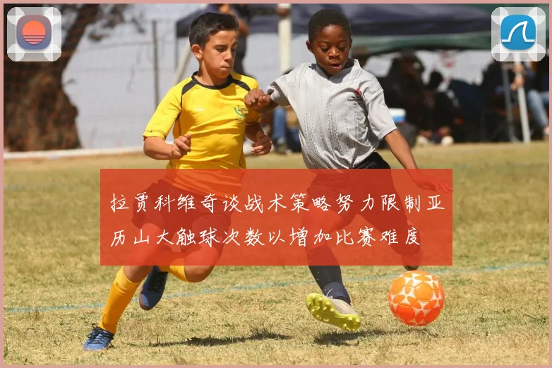 拉贾科维奇谈战术策略努力限制亚历山大触球次数以增加比赛难度