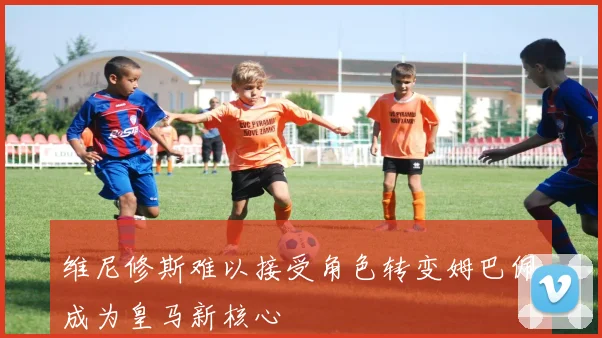 维尼修斯难以接受角色转变姆巴佩成为皇马新核心