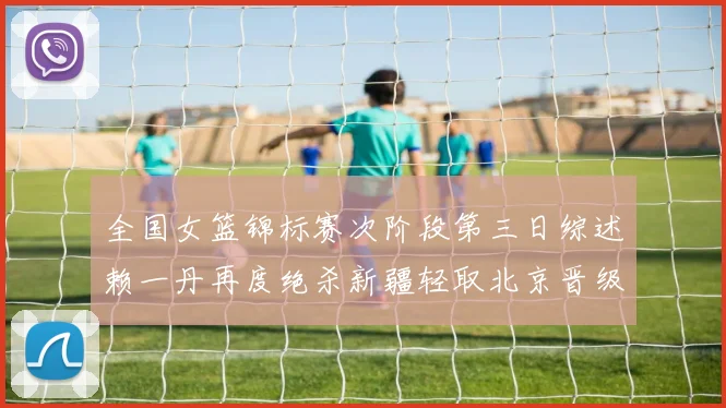 全国女篮锦标赛次阶段第三日综述赖一丹再度绝杀新疆轻取北京晋级在望
