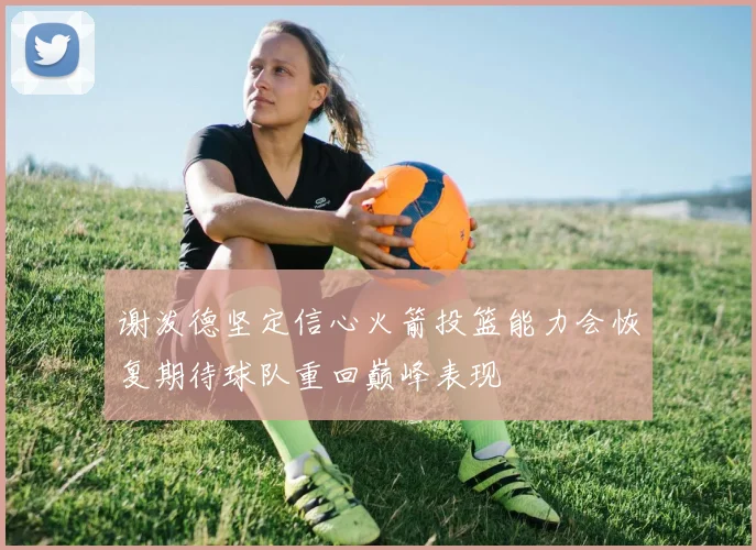 谢泼德坚定信心火箭投篮能力会恢复期待球队重回巅峰表现