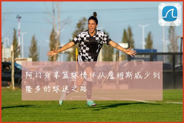 阿门分享篮球情怀从詹姆斯威少到隆多的球迷之路