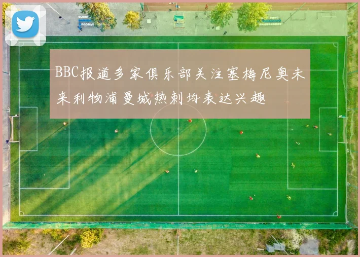 BBC报道多家俱乐部关注塞梅尼奥未来利物浦曼城热刺均表达兴趣