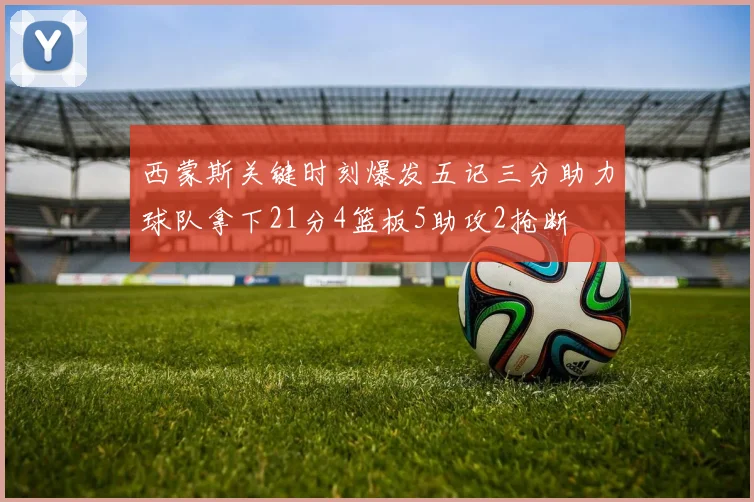 西蒙斯关键时刻爆发五记三分助力球队拿下21分4篮板5助攻2抢断