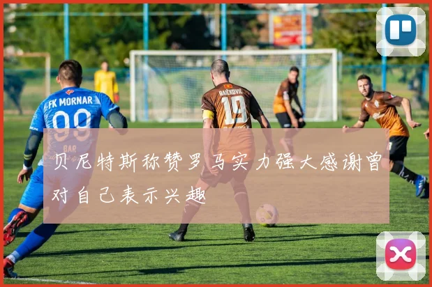 贝尼特斯称赞罗马实力强大感谢曾对自己表示兴趣