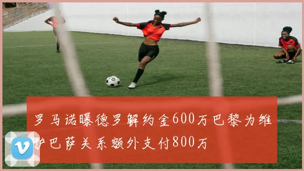 罗马诺曝德罗解约金600万巴黎为维护巴萨关系额外支付800万