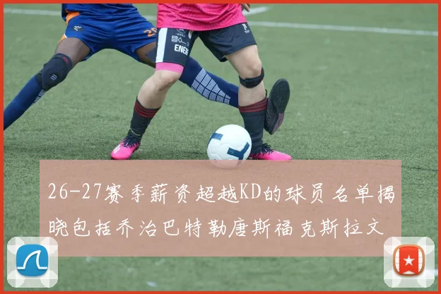 26-27赛季薪资超越KD的球员名单揭晓包括乔治巴特勒唐斯福克斯拉文等