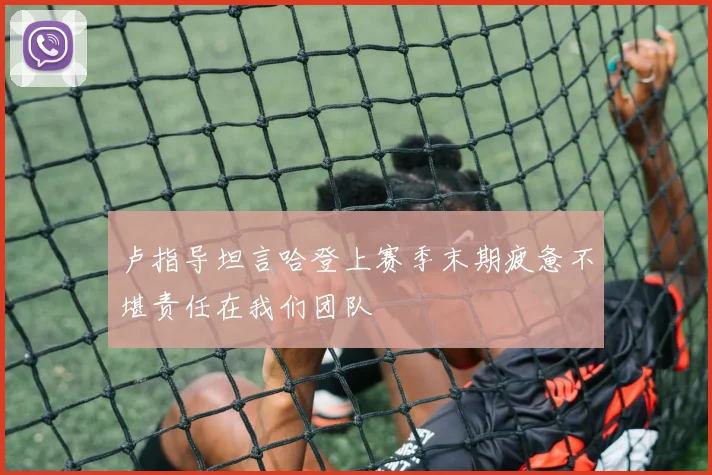 卢指导坦言哈登上赛季末期疲惫不堪责任在我们团队