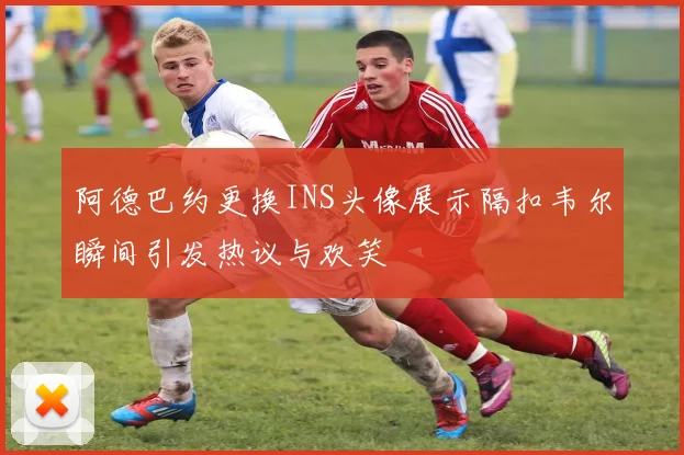 阿德巴约更换INS头像展示隔扣韦尔瞬间引发热议与欢笑