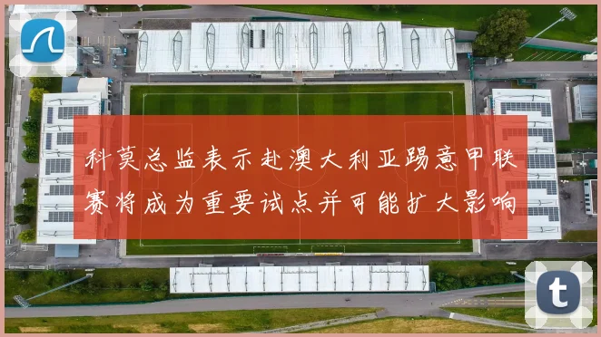 科莫总监表示赴澳大利亚踢意甲联赛将成为重要试点并可能扩大影响力