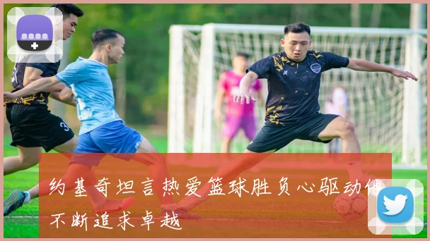 约基奇坦言热爱篮球胜负心驱动他不断追求卓越