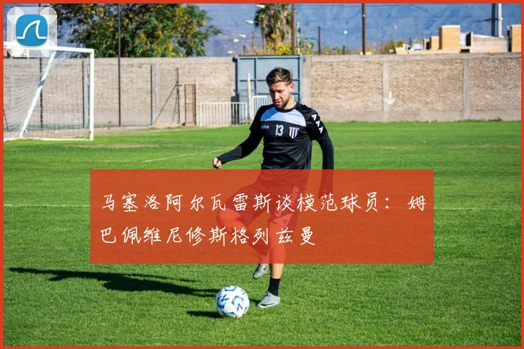马塞洛阿尔瓦雷斯谈模范球员：姆巴佩维尼修斯格列兹曼