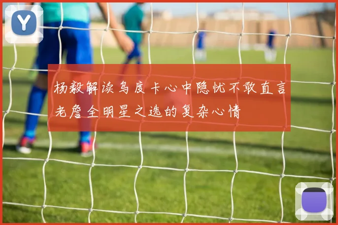 杨毅解读乌度卡心中隐忧不敢直言老詹全明星之选的复杂心情