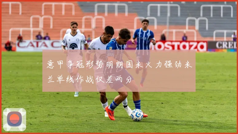 意甲争冠形势明朗国米火力强劲米兰单线作战仅差两分