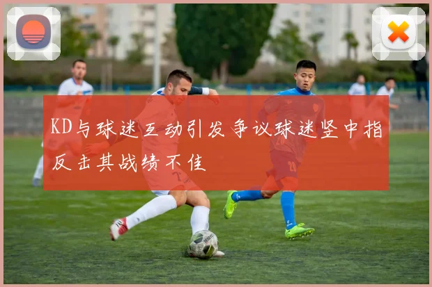 KD与球迷互动引发争议球迷竖中指反击其战绩不佳