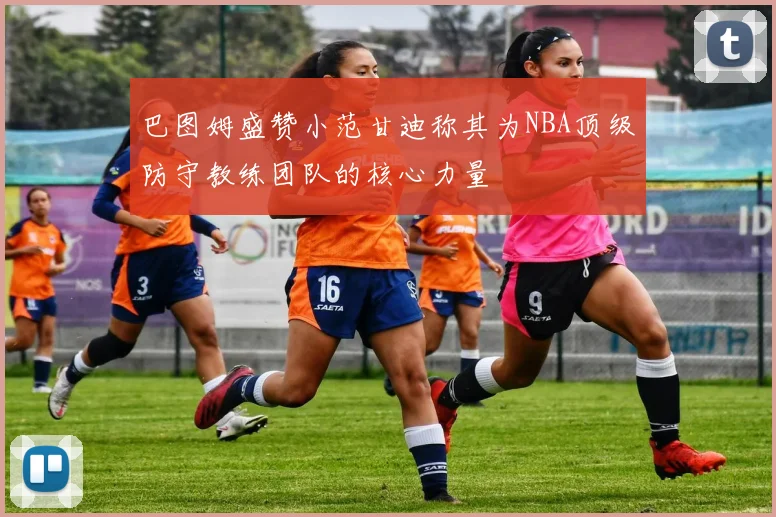 巴图姆盛赞小范甘迪称其为NBA顶级防守教练团队的核心力量