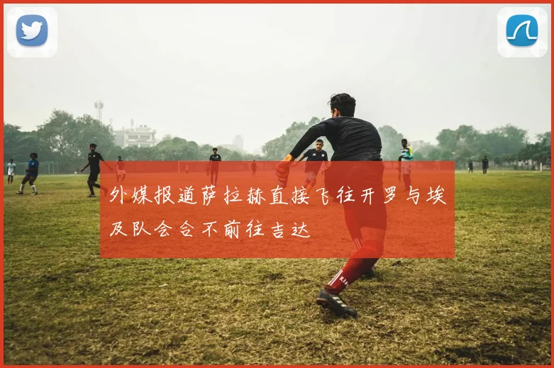 外媒报道萨拉赫直接飞往开罗与埃及队会合不前往吉达