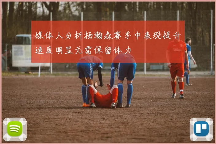 媒体人分析杨瀚森赛季中表现提升速度明显无需保留体力