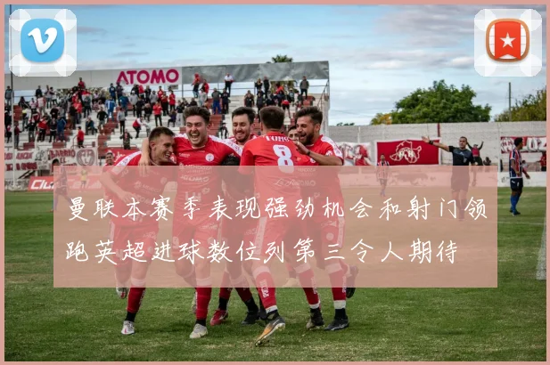 曼联本赛季表现强劲机会和射门领跑英超进球数位列第三令人期待