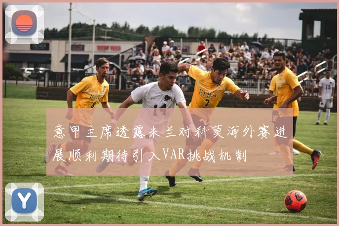 意甲主席透露米兰对科莫海外赛进展顺利期待引入VAR挑战机制