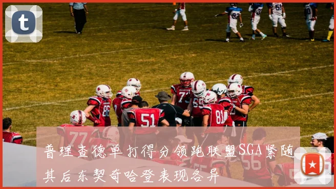 普理查德单打得分领跑联盟SGA紧随其后东契奇哈登表现各异
