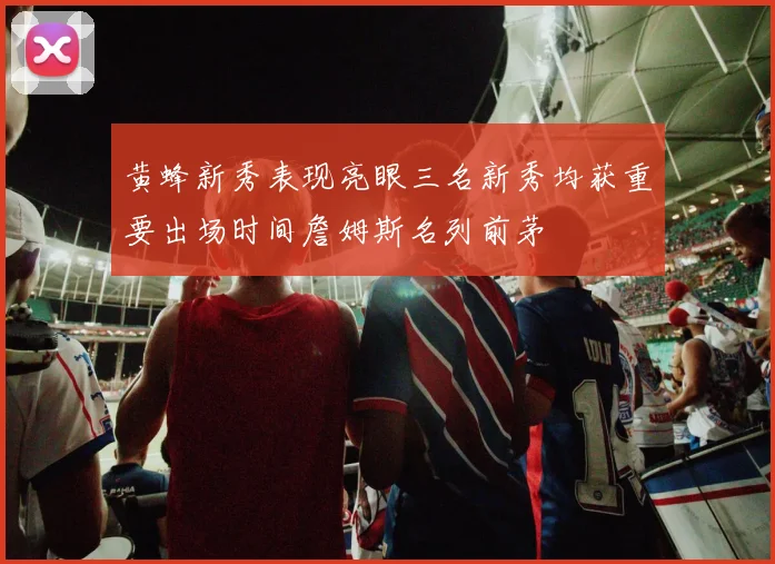 黄蜂新秀表现亮眼三名新秀均获重要出场时间詹姆斯名列前茅