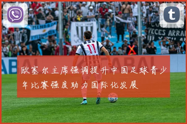 欧塞尔主席强调提升中国足球青少年比赛强度助力国际化发展