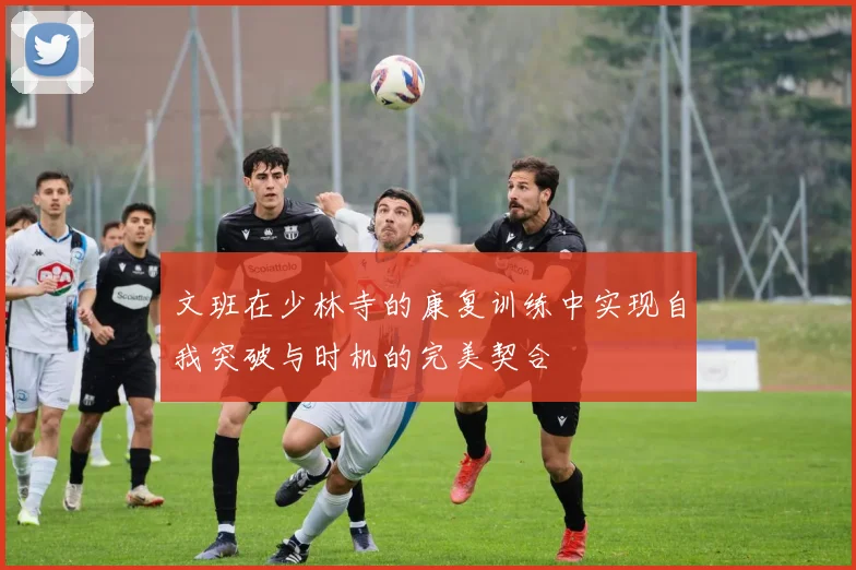 文班在少林寺的康复训练中实现自我突破与时机的完美契合