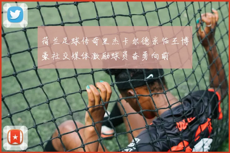 荷兰足球传奇里杰卡尔德亲临王博豪社交媒体激励球员奋勇向前